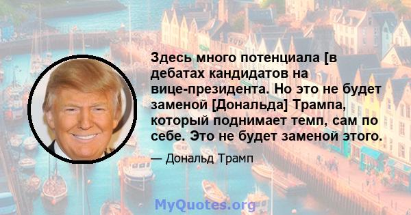 Здесь много потенциала [в дебатах кандидатов на вице-президента. Но это не будет заменой [Дональда] Трампа, который поднимает темп, сам по себе. Это не будет заменой этого.