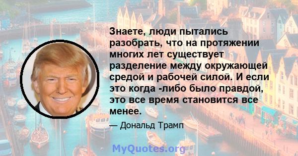 Знаете, люди пытались разобрать, что на протяжении многих лет существует разделение между окружающей средой и рабочей силой. И если это когда -либо было правдой, это все время становится все менее.