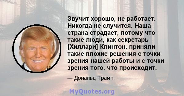 Звучит хорошо, не работает. Никогда не случится. Наша страна страдает, потому что такие люди, как секретарь [Хиллари] Клинтон, приняли такие плохие решения с точки зрения нашей работы и с точки зрения того, что