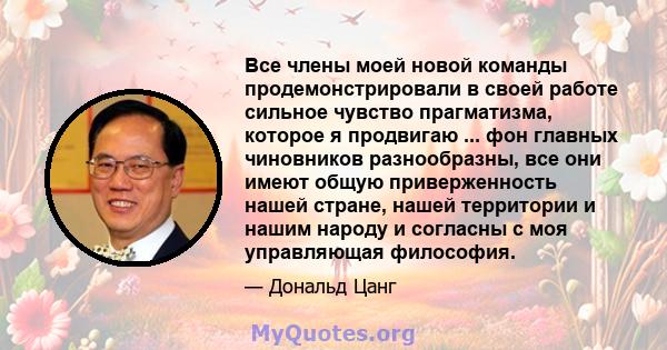 Все члены моей новой команды продемонстрировали в своей работе сильное чувство прагматизма, которое я продвигаю ... фон главных чиновников разнообразны, все они имеют общую приверженность нашей стране, нашей территории