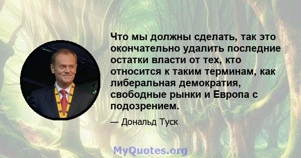 Что мы должны сделать, так это окончательно удалить последние остатки власти от тех, кто относится к таким терминам, как либеральная демократия, свободные рынки и Европа с подозрением.