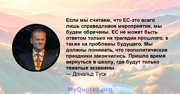 Если мы считаем, что ЕС-это всего лишь справедливое мероприятие, мы будем обречены. ЕС не может быть ответом только на трагедии прошлого, а также на проблемы будущего. Мы должны понимать, что геополитические праздники