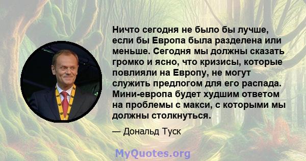 Ничто сегодня не было бы лучше, если бы Европа была разделена или меньше. Сегодня мы должны сказать громко и ясно, что кризисы, которые повлияли на Европу, не могут служить предлогом для его распада. Мини-европа будет