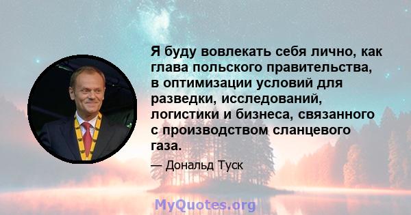 Я буду вовлекать себя лично, как глава польского правительства, в оптимизации условий для разведки, исследований, логистики и бизнеса, связанного с производством сланцевого газа.