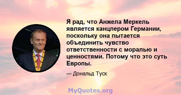 Я рад, что Анжела Меркель является канцлером Германии, поскольку она пытается объединить чувство ответственности с моралью и ценностями. Потому что это суть Европы.