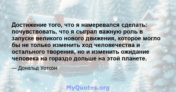 Достижение того, что я намеревался сделать: почувствовать, что я сыграл важную роль в запуске великого нового движения, которое могло бы не только изменить ход человечества и остального творения, но и изменить ожидание