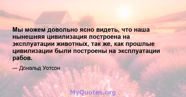 Мы можем довольно ясно видеть, что наша нынешняя цивилизация построена на эксплуатации животных, так же, как прошлые цивилизации были построены на эксплуатации рабов.