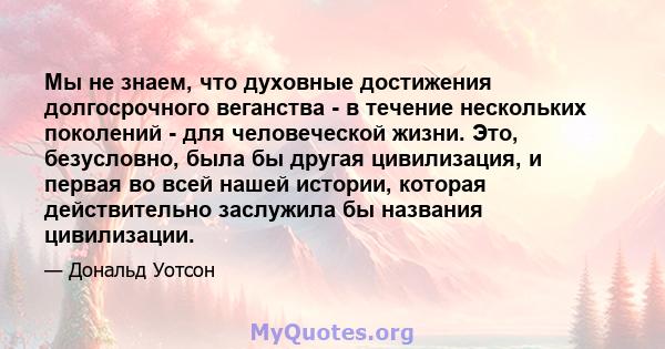 Мы не знаем, что духовные достижения долгосрочного веганства - в течение нескольких поколений - для человеческой жизни. Это, безусловно, была бы другая цивилизация, и первая во всей нашей истории, которая действительно