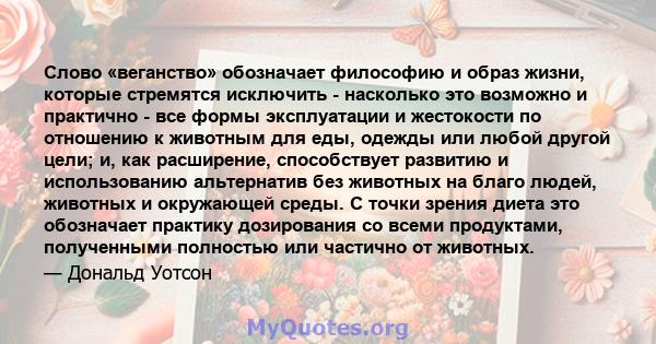 Слово «веганство» обозначает философию и образ жизни, которые стремятся исключить - насколько это возможно и практично - все формы эксплуатации и жестокости по отношению к животным для еды, одежды или любой другой цели; 