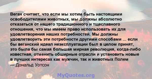 Веган считает, что если мы хотим быть настоящими освободителями животных, мы должны абсолютно отказаться от нашего традиционного и тщеславного отношения, что мы имеем право использовать их для удовлетворения наших