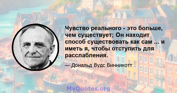 Чувство реального - это больше, чем существует; Он находит способ существовать как сам ... и иметь я, чтобы отступить для расслабления.