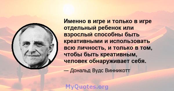 Именно в игре и только в игре отдельный ребенок или взрослый способны быть креативными и использовать всю личность, и только в том, чтобы быть креативным, человек обнаруживает себя.