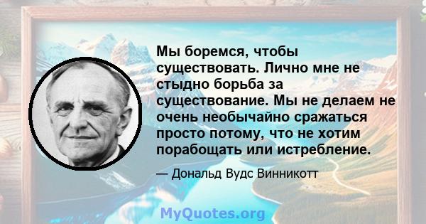 Мы боремся, чтобы существовать. Лично мне не стыдно борьба за существование. Мы не делаем не очень необычайно сражаться просто потому, что не хотим порабощать или истребление.