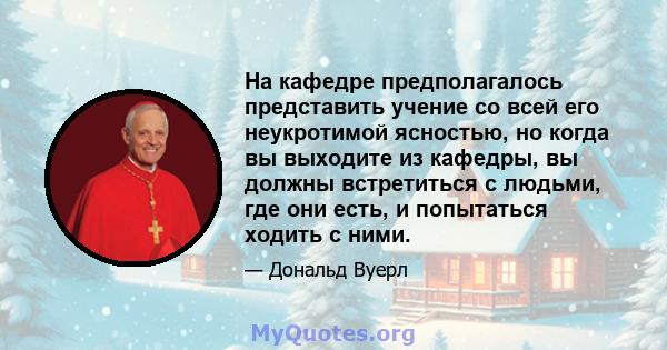 На кафедре предполагалось представить учение со всей его неукротимой ясностью, но когда вы выходите из кафедры, вы должны встретиться с людьми, где они есть, и попытаться ходить с ними.