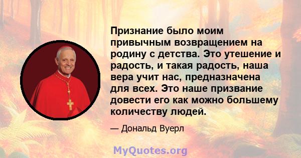 Признание было моим привычным возвращением на родину с детства. Это утешение и радость, и такая радость, наша вера учит нас, предназначена для всех. Это наше призвание довести его как можно большему количеству людей.