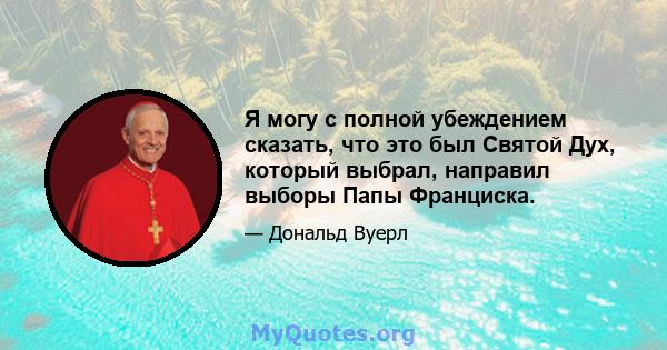 Я могу с полной убеждением сказать, что это был Святой Дух, который выбрал, направил выборы Папы Франциска.