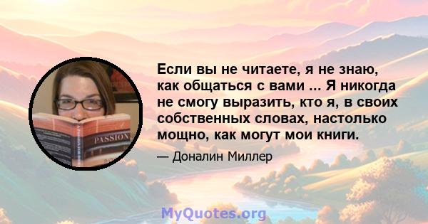 Если вы не читаете, я не знаю, как общаться с вами ... Я никогда не смогу выразить, кто я, в своих собственных словах, настолько мощно, как могут мои книги.