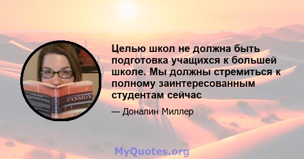 Целью школ не должна быть подготовка учащихся к большей школе. Мы должны стремиться к полному заинтересованным студентам сейчас