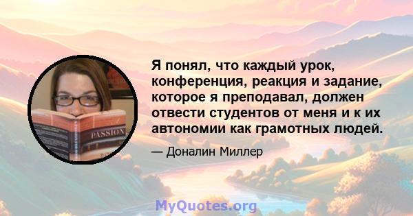 Я понял, что каждый урок, конференция, реакция и задание, которое я преподавал, должен отвести студентов от меня и к их автономии как грамотных людей.