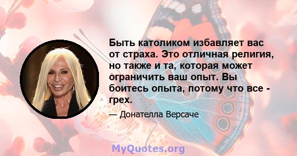 Быть католиком избавляет вас от страха. Это отличная религия, но также и та, которая может ограничить ваш опыт. Вы боитесь опыта, потому что все - грех.