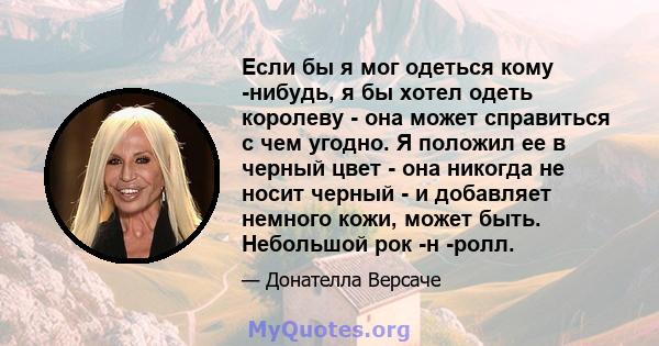 Если бы я мог одеться кому -нибудь, я бы хотел одеть королеву - она ​​может справиться с чем угодно. Я положил ее в черный цвет - она ​​никогда не носит черный - и добавляет немного кожи, может быть. Небольшой рок -н