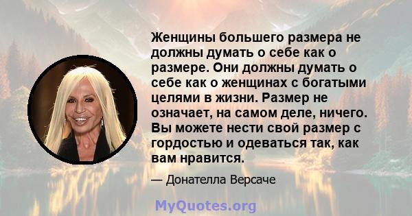 Женщины большего размера не должны думать о себе как о размере. Они должны думать о себе как о женщинах с богатыми целями в жизни. Размер не означает, на самом деле, ничего. Вы можете нести свой размер с гордостью и