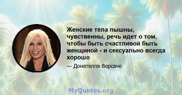 Женские тела пышны, чувственны, речь идет о том, чтобы быть счастливой быть женщиной - и сексуально всегда хорошо