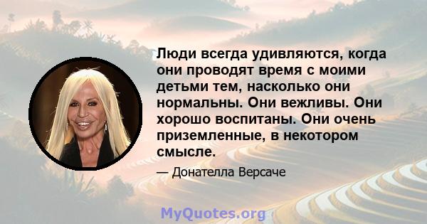 Люди всегда удивляются, когда они проводят время с моими детьми тем, насколько они нормальны. Они вежливы. Они хорошо воспитаны. Они очень приземленные, в некотором смысле.