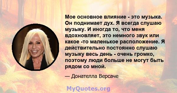 Мое основное влияние - это музыка. Он поднимает дух. Я всегда слушаю музыку. И иногда то, что меня вдохновляет, это немного звук или какое -то маленькое расположение. Я действительно постоянно слушаю музыку весь день -