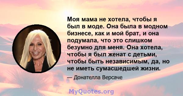 Моя мама не хотела, чтобы я был в моде. Она была в модном бизнесе, как и мой брат, и она подумала, что это слишком безумно для меня. Она хотела, чтобы я был женат с детьми, чтобы быть независимым, да, но не иметь