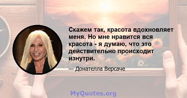 Скажем так, красота вдохновляет меня. Но мне нравится вся красота - я думаю, что это действительно происходит изнутри.