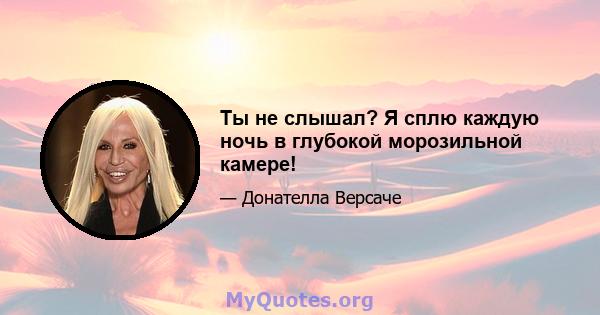 Ты не слышал? Я сплю каждую ночь в глубокой морозильной камере!