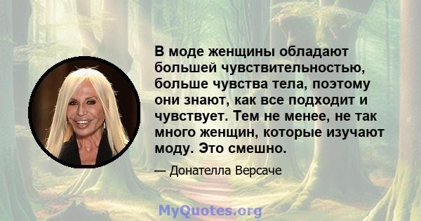 В моде женщины обладают большей чувствительностью, больше чувства тела, поэтому они знают, как все подходит и чувствует. Тем не менее, не так много женщин, которые изучают моду. Это смешно.