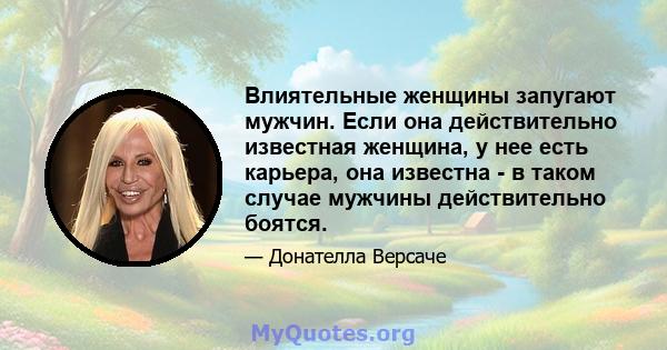 Влиятельные женщины запугают мужчин. Если она действительно известная женщина, у нее есть карьера, она известна - в таком случае мужчины действительно боятся.