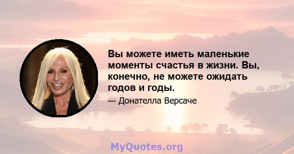 Вы можете иметь маленькие моменты счастья в жизни. Вы, конечно, не можете ожидать годов и годы.