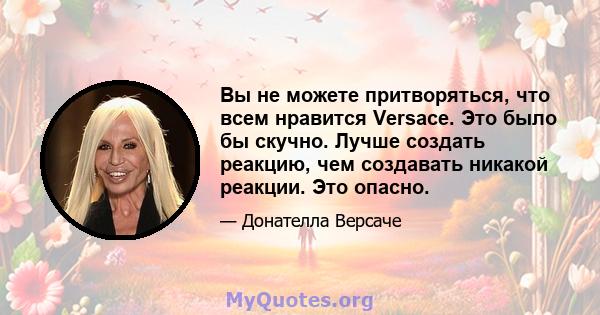 Вы не можете притворяться, что всем нравится Versace. Это было бы скучно. Лучше создать реакцию, чем создавать никакой реакции. Это опасно.