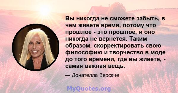 Вы никогда не сможете забыть, в чем живете время, потому что прошлое - это прошлое, и оно никогда не вернется. Таким образом, скорректировать свою философию и творчество в моде до того времени, где вы живете, - самая