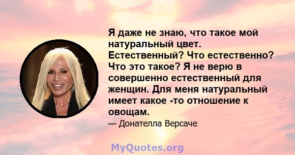 Я даже не знаю, что такое мой натуральный цвет. Естественный? Что естественно? Что это такое? Я не верю в совершенно естественный для женщин. Для меня натуральный имеет какое -то отношение к овощам.