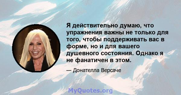 Я действительно думаю, что упражнения важны не только для того, чтобы поддерживать вас в форме, но и для вашего душевного состояния. Однако я не фанатичен в этом.