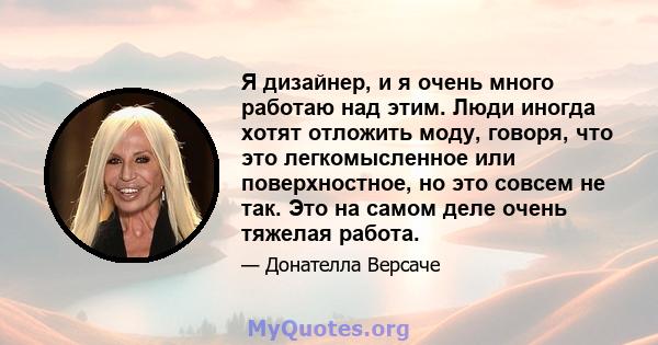 Я дизайнер, и я очень много работаю над этим. Люди иногда хотят отложить моду, говоря, что это легкомысленное или поверхностное, но это совсем не так. Это на самом деле очень тяжелая работа.