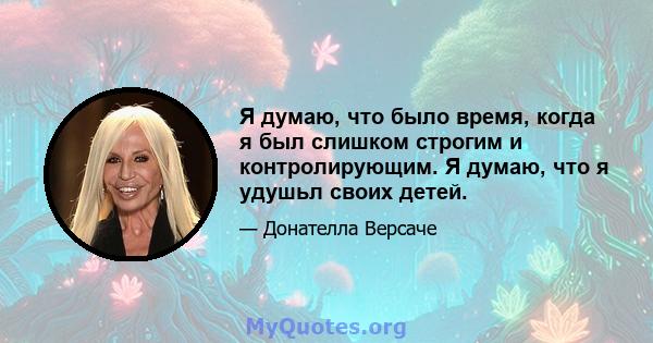 Я думаю, что было время, когда я был слишком строгим и контролирующим. Я думаю, что я удушьл своих детей.