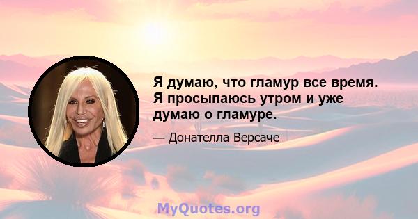 Я думаю, что гламур все время. Я просыпаюсь утром и уже думаю о гламуре.