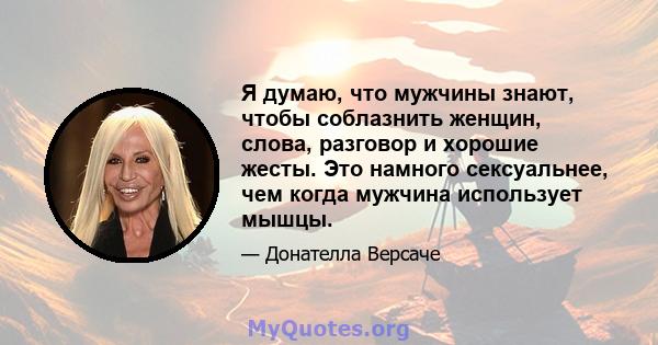 Я думаю, что мужчины знают, чтобы соблазнить женщин, слова, разговор и хорошие жесты. Это намного сексуальнее, чем когда мужчина использует мышцы.