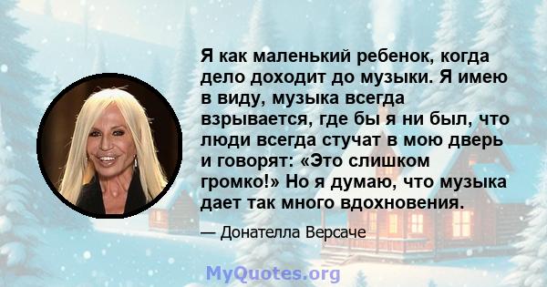 Я как маленький ребенок, когда дело доходит до музыки. Я имею в виду, музыка всегда взрывается, где бы я ни был, что люди всегда стучат в мою дверь и говорят: «Это слишком громко!» Но я думаю, что музыка дает так много