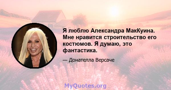 Я люблю Александра МакКуина. Мне нравится строительство его костюмов. Я думаю, это фантастика.