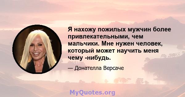 Я нахожу пожилых мужчин более привлекательными, чем мальчики. Мне нужен человек, который может научить меня чему -нибудь.