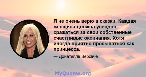 Я не очень верю в сказки. Каждая женщина должна усердно сражаться за свои собственные счастливые окончания. Хотя иногда приятно просыпаться как принцесса.