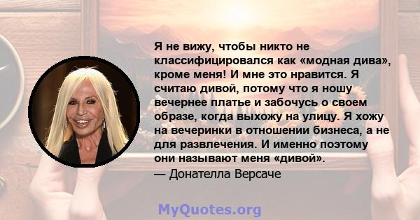 Я не вижу, чтобы никто не классифицировался как «модная дива», кроме меня! И мне это нравится. Я считаю дивой, потому что я ношу вечернее платье и забочусь о своем образе, когда выхожу на улицу. Я хожу на вечеринки в