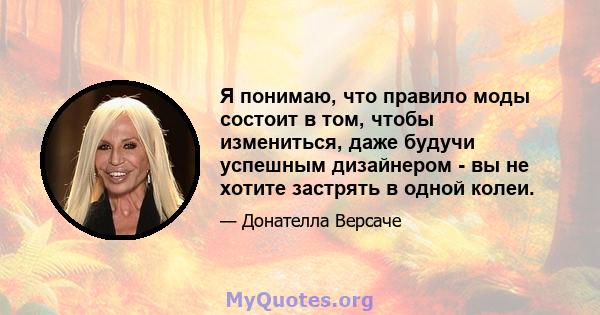 Я понимаю, что правило моды состоит в том, чтобы измениться, даже будучи успешным дизайнером - вы не хотите застрять в одной колеи.