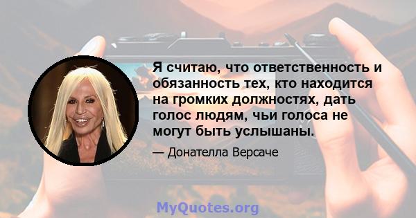 Я считаю, что ответственность и обязанность тех, кто находится на громких должностях, дать голос людям, чьи голоса не могут быть услышаны.